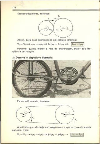174
Esquematicamente, teremos:
V,
Assim, para duas engrenagens em contato teremos:
V: = V3 w » ri = «fers = > 2 rc fin = 2 n f2rs ==> firi = f«ra
Portanto, quanto menor o raio da engrenagem, maior sua fre-
qüência de rotação.
J
♦
■ 9
I
2) Observe o dispositivo ilustrado:
Esquematicamente, teremos:
Admitindo que não haja escorregamento e que a corrente esteja
esticada, vem:
Vi — Ví => o):n = o)jrs => 2~ firi = 2^f3r2=>
 