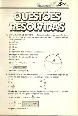 1. F-NGENHARIA DE SANTOS — Toma-se sobre uma circunferência
cie raio r = 2m um arco cie comprimento 5m. O ângulo central
correspondente é:
a) 0.40 rad.
b) 2,5 rad.
c) 3.0 rad.
d) t
: rad.
e) Nenhuma das respostas anteriores.
Resolução: Lembrando a expressão
da medida dc um ângulo em ra-
dianos, vem:
A
<
I>
AS
r
= > A
<
t>—
=> | A
<
I>= 2,5 rãd~
Resposta: alternativa b.
2. UNIVERSIDADE DE PERNAMBUCO — A velocidade angular do
ponteiro dos segundos dc um relógio vale. em rad/s:
a) 2n.
b) n.
d)
t
:
50
C) e)
»
u
15
Resolução: O período dc rotação do ponteiro dos segundos é T — 60 s
(tempo que c!c leva para completar uma volta).
Assim sendo, como w = - 2-~, vem:
T
2~
o» ----
60
d) rad/s
30
Resposta: alternativa c.
 