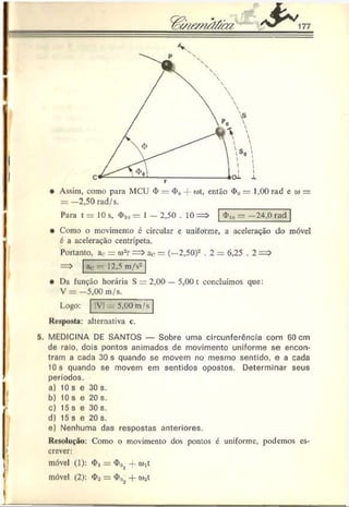 V
• Assim, como para MCU <
í>= <
I>
0-j o)t, então <
I»
0= 1,(K) rad e to =
= —2,50 rad/s.
Para t = 10 s, <
J>
,0= 1 — 2,50 . 10 => — —24,0 rad
Como o movimento é circular e uniforme, a aceleração do móvel
6 a aceleração centrípeta.
Portanto, a<
- = o)-r = > ao = (—2,50)2 .2 = 6,25 . 2 = >
ao — 12,5 m/s2
Da função horária S = 2,00 — 5,00 t concluímos que:
V = —5,00 m/s.
Logo: !V| ^ 5,00 m/s
Kesposfa: alternativa c.
5. MEDICINA DE SANTOS — Sobre uma circunferência com 60 cm
do raio, dois pontos animados de movimento uniforme se encon­
tram a cada 30 s quando se movem no mesmo sentido, e a cada
10 s quando se movem em sentidos opostos. Determinar seus
períodos,
o) 10 s e 30 s.
b) 10 s e 20 s.
c) 15 s e 30 s.
d) 15 s e 20 s.
e) Nenhuma das respostas anteriores.
Kc.solução: Como o movimento dos pontos é uniforme, podemos es­
crever:
móvel (1): <
I>
, = <
I>
0j -f cM
móvel (2): <
I>
2= + wst
 