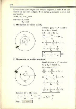 178
Vamos adotar como origem das posições angulares o ponto P cm que
ocorrer um encontro qualquer. Neste instante, iniciamos o estudo dos
movimentos.
Assim, <
I>
o = <
I>
o = 0.
1 ' 2
Portanto: <
I>
: = Wit
<
&
a= w2t
1) Movimentos no mesmo sentido.
Ti T-. 30
2) Movimentos em sentidos contrários
Condição para o I,° encontro:
Logo:
 