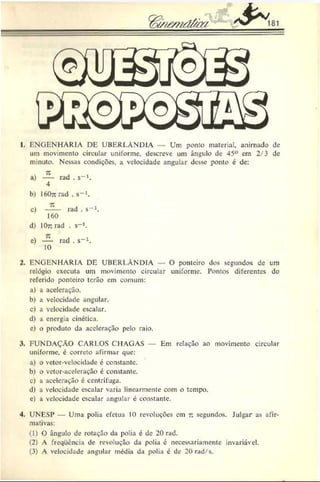 1. ENGENHARIA DE UBERLÂNDIA Um ponto material, animado de
um movimento circular uniforme, descreve um ângulo de 45° em 2/3 de
minuto. Nessas condições, a velocidade angular desse ponto é de:
a) rad . s“ 1.
4
b) 160^ rad . s-1.
c) —— rad . s“ 1.
160
d) lOnrad . $->.
c) — rad . s-1.
10
2. ENGENHARIA DE UBERLÂNDIA O ponteiro dos segundos de um
relógio executa um movimento circular uniforme. Pontos diferentes do
referido ponteiro terão em comum:
a) a aceleração.
b) a velocidade angular.
c) a velocidade escalar.
d) a energia cinética.
c) o produto da aceleração pelo raio.
3. FUNDAÇÃO CARLOS CHAGAS Em relação ao movimento circular
uniforme, é correto afirmar que:
a) o vetor-velocidade é constante.
b) o vetor-aceleração é constante.
c) a aceleração é centrífuga.
d) a velocidade escalar varia linearmente com o tempo,
c) a velocidade escalar angular é constante.
4. UNESP — Uma polia efetua 10 revoluções em r. segundos. Julgar as afir­
mativas:
(1) 0 ângulo de rotação da polia é de 20 rad.
(2) A freqüência de revolução da polia é necessariamente invariável.
(3) A velocidade angular média da polia c de 20 rud/s.
 