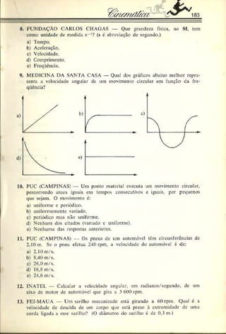 183
N
. FUNDAÇÃO CARI.OS CHAGAS — Que grandeza física, no SI, tem
como unidade dc medida s -:? (s c abreviação de segundo.)
a) Tempo.
b ) Aceleração.
c) Velocidade.
d) Comprimento,
c) Freqiicncia.
MEDICINA DA SANTA CASA — Qual dos gráficos abaixo melhor repre­
senta a velocidade angular de um movimento circular em função da fre-
qüência?
10. PUC (CAMPINAS) — Um ponto material executa um movimento circular,
percorrendo arcos iguais cm tempos consecutivos e iguais, por pequenos
que sejam. O movimento é:
a) uniforme c periódico.
b) uniformemente variado.
c) periódico mas não uniforme.
d) Nenhum dos citados (variado e uniforme),
c) Nenhuma das respostas anteriores.
11. PUC (CAMPINAS) — Os pneus de um automóvel tem circunferências de
2,10 m. Se o pneu efetua 240 rpm, a velocidade do automóvel é de:
a) 2,10 m/s.
b) 8,40 m/s.
c) 26,0 m/s.
d) 16,8 m/s.
e) 2-,6 m/s.
12. INATEL Calcular a velocidade angular, em radianos/segundo, dc um
eixo de motor de automóvel que gira a 3 600 rpm.
13. FEI-MAUÁ — Um sarilho mecanizado está girando a 60 rpm. Qual é a
velocidade de descida dc um corpo que está preso à extremidade de uma
corda ligada a esse sarilho? (O diâmetro do sarilho é de 0.3 m.)
 