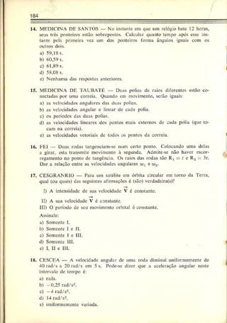184
14. MEDICINA DE SANTOS — No instante em que um relógio bate 12 horas,
seus três ponteiros estão sobrepostos. Calcular quanto tempo após esse ins­
tante pela primeira vez um dos ponteiros forma ângulos iguais com os
outros dois.
a) 59,18 s.
b) 60.59 s.
c) 61,89 s.
d) 58,08 s.
c) Nenhuma das respostas anteriores.
15. MEDICINA DE TAUBAT6 — Duas polias de raios diferentes estão co­
nectadas por uma correia. Quando em movimento, serão iguais:
a) as velocidades angulares das duas polias.
b) as velocidades angular e linear de cada polia.
c) os períodos das duas polias.
d) as velocidades lineares dos pontos mais externos de cada polia (que to­
cam na correia).
e) as velocidades vetoriais dc todos os pontos da correia. '
16. FEI — Duas rodas tangenciam-se num certo ponto. Colocando uma delas
a girar, esta transmite movimento à segunda. Admite-se não haver escor­
regamento no ponto dc tangência. Os raios das rodas são R, - r e R, 3r.
Dar a relação entre as velocidades angulares oj1 e ü
>
2.
17. CESGRANRIO — Para um satélite em órbita circular cm torno da Terra,
qual (ou quais) das seguintes afirmações é (são) verdadcira(s)?
—
>
I) A intensidade dc sua velocidade V é constante.
II) A sua velocidade V é constante.
III) O período de seu movimento orbital é constante.
Assinale:
a) Somente I.
b) Somente I e II.
c) Somente 1 e III.
d) Somente III.
e) I, II e III.
18. CESCEA — A velocidade angular de uma roda diminui uniformemente de
40 rad/s a 20 rad/s em 5 s. Pode-se dizer que a aceleração angular neste
intervalo de tempo é:
a) nula.
b) -0,25 rad/s2.
c) —
4 rad/s2.
d) 14 rad/s2.
e) uniformerr.ente variada.
 