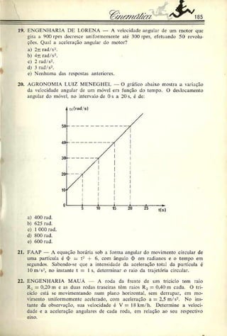 19. ENGENHARIA DE L.ORENA — A velocidade angular de um motor que
gira a 900 rpm decresce uniformemente até 300 rpm, efetuando 50 revolu­
ções. Qual a aceleração angular do motor?
a) 2t. rad/s2.
b) 4t. rad/s2.
c) 2 rad/s2.
d) 3 rad/s2.
e) Nenhuma das respostas anteriores.
20. AGRONOMIA LUIZ MENEGHEL — O gráfico abaixo mostra a variação
da velocidade angular de um móvel em função do tempo. O deslocamento
angular do móvel, no intervalo de 0 s a 20 s, é de:
a) 400 rad.
b) 625 rad.
c) 1C00 rad.
d) 800 rad.
e) 600 rad.
21. FAAP — A equação horária sob a forma angular do movimento circular de
uma partícula é 4> = t2 • 6. com ângulo <
I> em radianos e o tempo em
segundos. Sabendo-se que a intensidade da aceleração total da partícula é
10m/s2, no instante t = 1s. determinar o raio da trajetória circular.
22. ENGENHARIA MAUÁ A roda da frente de um triciclo tem raio
R_ = 0,20 m e as duas rodas traseiras têm raios R2 = 0,40 m cada. O tri­
ciclo está se movimentando num plano horizontal, sem derrapar, em mo­
vimento uniformemente acelerado, com aceleração a = 2,5 m/s2. No ins­
tante da observação, sua velocidade é V = 18km/h. Determine a veloci­
dade e a aceleração angulares de cada roda, em relação ao seu respectivo
eixo.
 