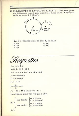 186
23. UNIVERSIDADE DO RIO GRANDE DO NORTE — Dois discos giram,
sem deslizamento entre si. como se mostra na figura abaixo. A velocidade
escalar do ponto X é 2,0 cm/s.
X
Qual é a velocidade escalar do ponto Y, em cm/s?
a) 1,0 d) 4,0
b) 2,0 e) 5,0
c) 3,0
4. (1) E. (2) E, (3) C.
5. d 6. a 7. a 8. e 9. a 10. a 11. b
12. o) — 1207: rad/s
13. V = 0.94 m/s
14. a 15. d
0)2
17. c 18. c 19. b (em móculo) 20. o
21. A trajetória circular tem raio igual a V5m .
o), = 25 rad/s
a ‘ = 12.5 rad/s2
<02 = 12.5 rad/s
a2*= 6.25 rad/s2
22.
roda dianteira
roda traseira
23. b
 