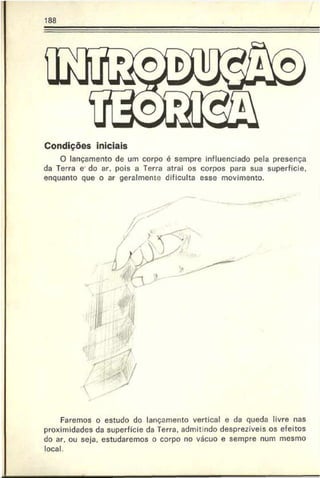 188
Condições iniciais
O lançamento de um corpo é sempre influenciado pela presença
da Terra e do ar. pois a Terra atrai os corpos para sua superfície,
enquanto que o ar geralmente dificulta esse movimento.
Faremos o estudo do lançamento vertical e da queda livre nas
proximidades da superfície da Terra, admit ndo desprezíveis os efeitos
do ar. ou seja. estudaremos o corpo no vácuo e sempre num mesmo
local.
 