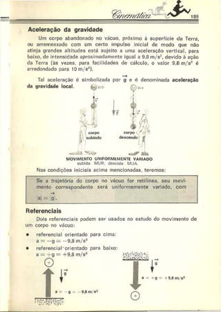 Aceleração da gravidade
Um corpo abandonado no vácuo, próximo à superfície da Terra,
ou arremessado com um certo impulso inicial de modo que não
atinja grandes altitudes está sujeito a uma aceleração vertical, para
baixo, de intensidade aproximadamente igual a 9,8 m/s2, devido à ação
da Terra (às vezes, para facilidades de cálculo, o valor 9,8 m/s2 é
arredondado para 10 m/s2).
1
Tal aceleração é simbolizada por g e é denominada aceleração
da gravidade local. te^v=o
1
tv
,r
!
#
.Sr i i i . t . - .
C  Iri J L 
corpo corpo • *
subindo
*
descendo tí
m juíV MÍMa
MOVIMENTO UNIFORMEM ENTE VARIADO
subida. MUR: descida MUA
Nas condições iniciais acima mencionadas, teremos:
Se a trajetória do corpo no vácuo for retilínea, seu movi­
mento correspondente será uniformemente variado, com
->
>ai = |g .
Referenciais
Dois referenciais podem ser usados no estudo do movimento de
um corpo no vácuo:
• referencial orientado para cima:
a = —g — —9,8 m/s2
• referencial'orientado para baixo:
 