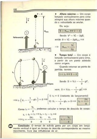 • Altura máxima — Um corpo
lançado verticalmente para cima
atingirá sua altura máxima quan­
do a velocidade se anular.
Ou seja:
S - H„,ix <=> V ~ 0
Sendo V2= V,2
, — 2gS,
então 0 = M- — 2gHta** =>
2g
• Tempo total — Um corpo é
lançado verticalmente para cima,
a partir de um ponto adotado
como origem.
Quando retornar ao ponto de
partida, temos:
t = tr <=> S - U
Sendo S = V<>t-----— gt1,
2
vem: 0 = V..tT------— gú =>
2
(v o ---- l - 0 t T) = o = >
1) tr — 0 (instante do lançamento)
1 2V„
' 2
2 9
Vo
Como t* = ----- - podemos calcular 0 tempo de descida do corpo:
9
t, -f- td — tr —^ta — tT — t, —>
2Vo V„ V«
=>td = ------------------- ----------=>
g g g
Conclusão: O tempo de subida gasto por um corpo em lança­
mento vertical é igual ao tempo de descida correspondente ao mesmo
movimento, livre das influências do ar.
 