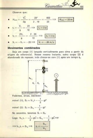 Observe que:
Hinix
Vo 20*
2g 2 .
f —
Vo 20 —^
g 10
tr —
2V0 2 20
9 10
• Vc = -V o = - 2 0 = >
400
20
H ,õx — 20 m
tu —
—2 s
4 s
V e = 20 m/s
Movimentos combinados
Seja um corpo (1) lançado verticalmente para cima a partir da
origem do referencial. Nesse mesmo instante, outro corpjo (2) é
abandonado do repouso, indo chocar-se com (1) após um tempo t*.
------------- * j (2)
_________ 0 1 2 )
* Jb d )
s, s,.
Podemos, então, escrever:
1
móvel (1):t Si — V0lt gt::
móvel (2): S* = So..--------gt*
2
No encontro, teremos Si = S^.
1
Logo: V„,te
Vo,te = S
gt; — s
»2
 