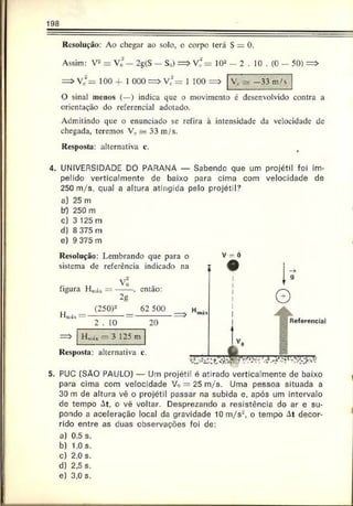 198
Resolução: Ao chegar ao solo, o corpo terá S = 0.
Assim: V2= Vo — 2g(S - S0) = > V‘ = 102 - 2 . 10 . (0 - 50) = >
= > Vc
2= 100 4- 1 000 = > v;’rrr 1 100 =>
O sinal menos (—) indica que o movimento c desenvolvido contra a
orientação do referencial adotado.
Admitindo que o enunciado se refira à intensidade da velocidade de
chegada, teremos Vc s* 33 m/s.
Resposta: alternativa c.
V, - -3 3 m/s
4. UNIVERSIDADE DO PARANÁ — Sabendo que um projétil foi im­
pelido verticalmente de baixo para cima com velocidade de
250 m/s. qual a altura atingida pelo projétil?
a) 25 m
bO 250 m
cj 3 125 m
d) 8 375 m
e) 9 375 m
5.
Resolução: Lembrando que para o
sistema de referência indicado na
figura H„
Võ
2g
-, então:
H
(250)* _ 62 500 _ Hnit
2 . 10 20
=> Hm
á* — 3 125 m
v
Resposta: alternativa c ____ (r
~
So
V = 0
Referencial
PUC (SÃO PAULO) — Um projétil é atirado verticalmente de baixo
para cima com velocidade Vo — 25 m /s. Uma pessoa situada a
30 m de altura vê o projétil passar na subida e. após um intervalo
do tempo At, o vê voltar. Desprezando a resistência do ar c su­
pondo a aceleração local da gravidade 10 m/s'2, o tempo At decor­
rido entre as duas observações foi de:
a) 0.5 s.
b) 1.0 s.
c) 2.0 s.
d) 2,5 s.
e) 3,0 s.
 