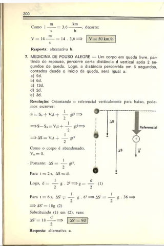 200
Como 1
m km
3,6--------- , decorre:
V 5- 50 km /h
m
V = 14-----= 14 . 3,6 =
s
Resposta: alternativa b.
7. MEDICINA DE POUSO ALEGRE — Um corpo em queda livre, par­
tindo co repouso, percorre certa distância d vertical após 2 se­
gundos de queda. Logo, a distância percorrida em 6 segundos,
contados desde o início da queda, será igual a:
a) 9d.
b) Gd.
c) 12d.
d) 2d.
e) 3d.
Resolução: Orientando o referencial verlicalmentc para baixo, pode­
mos escrever:
S = So -f V0t -r — gt2==>
2
=>S —So= V0t-f- — gt2==>
2
= > AS = V,,t + ~ gt2
Como o corpo é abandonado,
Vo = 0.
1
— gl*-
I AS
Portanto: AS —
Para t = 2 s, AS = d.
Logo, d = — g . 22
2
Referencial
AS
g = ---- (D
2
I
Para t = 6 s, AS’^ ---- g . 6a = > AS’= ---- g . 36 =
=>AS’ = 18g (2)
Substituindo (1) em (2), vem:
AS’= 18 [ AS’ = 9d
Resposta: alternativa a.
 
