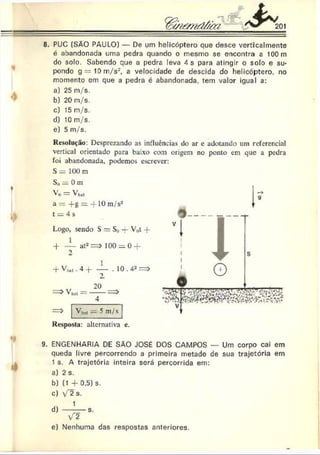 'i& n d â m 201
8. PUC (SÃO PAULO) — De um helicóptero que desce verticalmente
é abandonada uma pedra quando o mesmo se encontra a 100m
do solo. Sabendo que a pedra leva 4 s para atingir o solo e su­
pondo g = 10m/s2, a velocidade de descida do helicóptero, no
momento em que a pedra é abandonada, tem valor igual a:
a) 25 m/s.
b) 20 m/s.
c) 15 m/s.
d) 10 m/s.
e) 5 m/s.
Resolução: Desprezando as influências do ar e adotando um referencial
vertical orientado para baixo com origem no ponto em que a pedra
foi abandonada, podemos escrever:
S = 100 m
S0— 0 m
Vo= VM
a = 4-g = 4-IO m/s*
t = 4 s
Logo, sendo S = S0 -j- V0t •
1
2
9
'I
+ at2= > 100 = 0 4-
Vm . 4 + ---- . 10.4*
1
20
1liei
Vw — 5 m/s
Resposta: alternativa c.
9. ENGENHARIA DE SÃO JOSÉ DOS CAMPOS — Um corpo cai em
queda livre percorrendo a primeira metade de sua trajetória em
1 s. A trajetória inteira será percorrida em:
a) 2 s.
b) (1 + 0.5) s.
c) V 2 s .
d) 1
V"2
s.
e) Nenhuma das respostas anteriores.
 