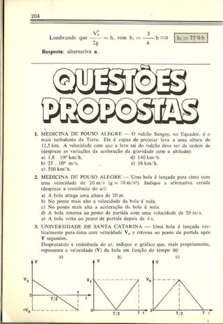 204
Lembrando que
Vo
2g
h, vem ht = h, = 75%h
Resposta: alternativa a.

1. MEDICINA DE POUSO ALEGRE O vulcão Sangay, no Equador, é o
mais turbulento da Terra. Ele é capaz de projetar lava a uma altura de
12,5 km. A velocidade com que a lava sai do vulcão deve ser da ordem de
(despreze as variações da aceleração da gravidade com a altitude):
a) 1.8 . 108km/h. d) 140 km/h.
b) 25 . 104 m/s. . c) 16 km/h.
c) 500 km/h.
2. MEDICINA DE POUSO ALEGRE" Uma bola é lançada para cima com
uma velocidade do 20 m/s (g = 10 m/s2). Indique a afirmativa errada
(despreze a resistência do ar):
a) A bola atinge uma altura de 20 m.
b) No ponto mais alto a velocidade da bolac nula.
c) No ponto mais alto a aceleração da bola é nula.
d) A bola retorna ao ponto de partida com uma velocidade de 20 m/s.
c) A bola volta ao ponto de partida depois de 4 s.
3. UNIVERSIDADE DE SANTA CATARINA — Uma bola é lançada ver-
ticalmente para cima com velocidade V„ e retorna ao ponto de partida após
T segundos.
Desprezando a resistência do ar. indique o gráfico que, mais propriamente,
representa a velocidade (V) da bola cm função do tempo (t):
 