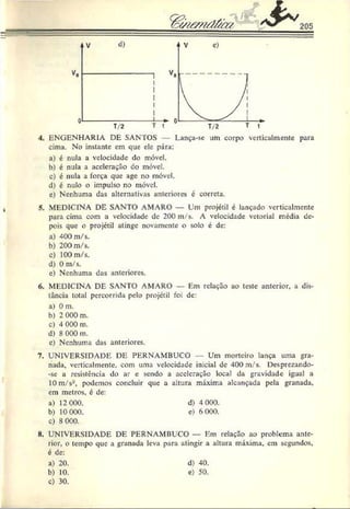 205
4. ENGENHARIA DE SANTOS — Lança-sc um corpo verticalmente para
cima. No instante cm que ele pára:
a) é nula a velocidade do móvel.
b) é nula a aceleração do móvel.
c) é nula a força que age no móvel.
d) é nulo o impulso no móvel.
e) Nenhuma das alternativas anteriores é correta.
5. MEDICINA DE SANTO AMARO — Um projétil é lançado verticalmente
para cima com a velocidade de 200 m/s. A velocidade vetorial média de­
pois que o projétil atinge novamente o solo é de:
a) 4.00m/s.
b) 200 m/s.
c) 100 m/s.
d) 0 m/s.
e) Nenhuma das anteriores.
6. MEDICINA DE SANTO AMARO — Em relação ao teste anterior, a dis­
tância total percorrida pelo projétil foi de:
a) 0 m.
b) 2 000 m.
c) 4 000 m.
d) 8 000 m.
c) Nenhuma das anteriores.
7. UNIVERSIDADE DE PERNAMBUCO Um morteiro lança uma gra­
nada, verticalmente, com uma velocidade inicial de 400 m/s. Desprezando-
-sc a resistência do ar e sendo a aceleração local da gravidade igual a
10 m/s-, podemos concluir que a altura máxima alcançada pela granada,
cm metros, é de:
a) 12 000. d) 4 000.
b) 10 000. e) 6 000.
c) 8 000.
8. UNIVERSIDADE DE PERNAMBUCO — Em relação ao problema ante­
rior, o tempo que a granada leva para atingir a altura máxima, cm segundos,
é de:
a) 20. d) 40.
b) 10. e) 50.
c) 30.
 