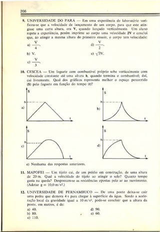 206
9. UNIVERSIDADE DO PARÁ — Em uma experiência de laboratório veri-
ficou-sc que a velocidade de lançamento de um corpo, para que este atin­
gisse uma cena altura, era V, quando lançado verticalmente. Um aluno
repete a experiência, porém imprime ao corpo uma velocidade 2V c conclui
que, ão atingir a mesma altura do primeiro ensaio, o corpo tem velocidade:
a)
b) V.
c)
C
) V3V.
10, CESCEA — Um foguete com combustível próprio sobe vcrticalmcntc com
velocidade constante até uma altura h. quando termina o combustível; daí,
cai livremente. Qual dos gráficos representa melhor o espaço percorrido
(S) pelo foguete cm função do tempo (t>?
e) Nenhuma das respostas anteriores.
11. MAPOFEI — Um tijolo cai, de um prédio em construção, de uma altura
de 20 m. Qual a velocidade do tijolo ao atingir o solo? Quanto tempo
gasta na queda? Desprezam-se as resistências opostas pelo ar ao movimento.
(Adotar g = 10,0 m/s2.)
12. UNIVERSIDADE DE PERNAMBUCO — De uma ponte deixa-se cair
uma pedra que demora 4 s para chegar à superfície da água. Sendo a acele­
ração local da gravidade igual a 10 m/s-, pode-se concluir que a altura da
ponte, em metros, c de:
a) 40. d) 90.
b) 80. , c) 60.
c) 110.
r-
 