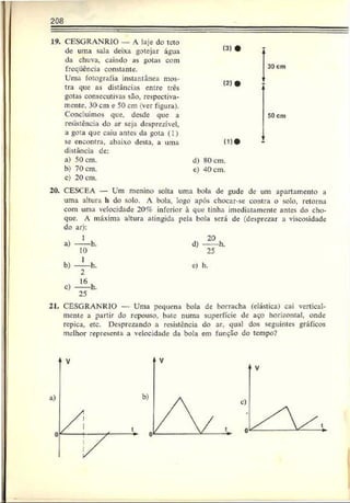 208
19. CESGRANRIO — A laje do teto
de uma sala deixa gotejar água
da chuva, caindo as gotas com
freqüência constante.
Uma fotografia instantânea mos­
tra que as distâncias entre três
gotas consecutivas são. respectiva­
mente. 30 cm e 50 cm (ver figura).
Concluímos que. desde que a
resistência do ar seja desprezível,
a gota que caiu antes da gota (1)
se encontra, abaixo desta, a urna
distância de:
a) 50 cm.
b) 70 cm.
c) 20 cm.
20. CESCEA — Um menino solta uma bola de gude de um apartamento a
uma altura h do solo. A bola, logo após chocar-se contra o solo, retorna
com uma velocidade 20% inferior à que tinha imediatamente antes do cho­
que. A máxima altura atingida pela bola será de (desprezar a viscosidade
do ar):
1 20
a) ----- h. d) ----- h.
10 25
b) — h.
0
e) h.
c) — h.
25
CESGRANRIO — Uma pequena bola de borracha (elástica) cai vertical-
mente a partir do repouso, bate numa superfície dc aço horizontal, onde
repica, etc. Desprezando a resistência do ar. qual dos seguintes gráficos
melhor representa a velocidade da bola em função do tempo?
(3)
( 2)
30 cm
(1)'
50 cm
d) X0cm.
e) 40 cm.
 