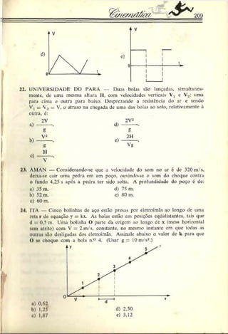 209
22. UNIVERSIDADE DO PARÁ Duas bolas são lançadas, simultanea­
mente, de uma mesma altura 11, com velocidades verticais Vx e Vs: uma
para cima e outra para baixo. Desprezando a resistência do ar e sendo
V, = V2 V, o atraso na chegada de uma das bolas ao solo, relativamcntc à
outra, é:
a)
b)
c)
2V
Í5
V2
8
H
V
d)
e)
2V2
g
2H
Vg
2
.%
, AMAN — Considerando-se que a velocidade do som no ar é de 320 m/s,
deixa-se cair uma pedra em um poço. ouvindo-se o som do choque contra
O fundo 4,25 s após a pedra ter sido solta. A profundidade do poço é de:
u) 35 m. d) 75 m.
b) 52 m. c) 80 m.
c) 60 m.
24. IIA — Cinco bolinhas de aço estão presas por eletroímãs ao longo de uma
reta r de equação y = kx. As bolas estão em posições cqüidistantcs. tais que
d 0.5 m. Uma bolinha () pane da origem ao longo de x (mesa horizontal
icm atrito) com V = 2 m/s, constante, no mesmo instante cm que todas as
outras são desligadas dos eletroímãs. Assinale abaixo o valor de k para que
O se choque com a bola n.° 4. (Usar g = 10 m/s-.)
•») 0.62
1») 1,25
o) 1,87
 
