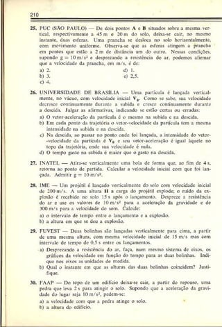 210
25. PUC (SAO PAULO) De cois ponto? A eB situados sobre a mesma ver­
tical, respectivamente a 45 m e 20 m do solo. deixa-se cair, no mesmo
instante, duas esferas. Uma prancha se desloca no solo horizontalmcntc,
com movimento uniforme. Observa-se que as esferas atingem a prancha
em pontos que estão a 2 m de distância um do outro. Nessas condições,
supondo g = 10 m/s- e desprezando a resistência do ar. podemos afirmar
que a velocidade da prancha, em m/s, é de:
a) 2. d) 1.
b) 3. e) 2,5.
c) 4.
26. UNIVERSIDADE DE BRASÍLIA — Uma partícula é lançada vertical­
mente, no vácuo, com velocidade inicial V0. Como se sabe, sua velocidade
decresce continuamente di.rante a subida e cresce continuamente durante
a descida. Julgar as afirmativas, indicando se estão certas ou erradas:
a) O vetor-aceleração da partícula é o mesmo na subida e na descida.
b) Em cada ponto da trajetória o vetor-velocidade da partícula tem a mesma
intensidade na subida e na descida.
c) Na descida, ao passar no ponto onde foi lançada, a intensidade do vetor-
-velocidade da partícula é V0 e seu vetor-aceleração é igual àquele no
topo da trajetória, onde sua velocidade é nula.
d) O tempo gasto na subida é maior que o gasto na descida.
27. INATEI. — Atira-se verricalmente uma bola de forma que, ao fim de 4s,
retorna ao ponto de partida. Calcular a velocidade iniciai com que foi lan­
çada. Admitir g —10 m/s2.
28. IME — Um projétil é lançado verticalmente do solo com velocidade inicial
de 200 m/s. A uma altura II a carga do projétil explode; o ruído da ex­
plosão é recebido no solo 15 s após o lançamento. Despreze a resistência
do ar e use os valores de 10 m/s2 para a aceleração da gravidade c de
300 m/s para a velocidade do som. Calcule:
a) o intervalo de tempo entre o lançamento e a explosão.
b) a altura em que se deu a explosão.
29. FUVEST — Duas bolinhas são lançadas verticalmente para cima, a partir
dc uma mesma altura, com mesma velocidade inicial de 15 m/s mas com
intervalo dc tempo dc 0.5 s entre os lançamentos.
a) Dcsprc/ando a resistência do ar, faça, num mesmo sistema de eixos, os
gráficos da velocidade em função do tempo para as duas bolinhas. Indi­
que nos eixos as unidades dc medida.
b) Qual o instante etn que as alturas das duas bolinhas coincidem? Justi­
fique.
30. EAAP — Do topo de um edifício deixa-se cair, a partir do repouso, uma
pedra que leva 2 s para atingir o solo. Supondo que a aceleração da gravi­
dade do lugar seja 10 m/s2, pedem-se:
a) a velocidade com que a pedra atinge o solo.
b) a altura do edifício.
 