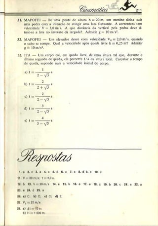 31. MAP0FE1 — De uma ponte de altura h = 20 m, um menino deixa cair
uma pedra com a intenção de atingir uma lata flutuante. A correnteza tem
velocidade V = 3,0 m/s. A que distância da vertical pela pedra deve si­
tuar-se a lata no instante da iargada? Admitir g —10 m/s2.
32. MAPOFE1 — Um elevador desce com velocidade V0 = 2,0 m/s, quando
o cabo sc rompe. Qual a velocidade após queda livre h = 0,25 m? Admitir
g = 10m/s2.
33. ITA — Um corpo cai, em queda livre, de uma altura tal que, durante o
último segundo de queda, ele percorre 1/4 da altura total. Calcular o tempo
dc queda, supondo nula a velocidade inicial do corpo.
a)
1
----------s
2 —y7
b)
c)
t _ 2
2 + v'7
2
t =
2 - y T
s
s
d) t =
3
2 — ÍJ
4
3 —yT
1 ii 2. c 3. a 4. a 5. d 6. c 7. c 8. d 9. e 10. c
11.V 20 m/s: t = 2.0 s.
J li 13. V 20 m/s 14. e 15. b 16. a 17. e 18. c 19. b 20. c 21. a 22. a
21 n 24. d 25. o
J n •) C b) C; c) C; d) E.
27. V0 - 20 m/s
28. •) At 10 s;
bj II 1500 m.
 