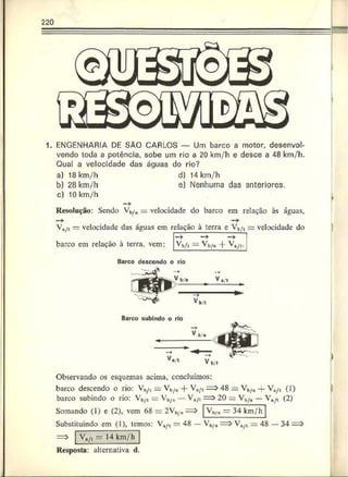 220
1. ENGENHARIA DE SÃO CARLOS — Um barco a motor, desenvol­
vendo toda a potência, sobe um rio a 20 km/h e desce a 48 krn/h.
Qual a velocidade das águas do rio?
a) 18 km/h d) 14 km/h
b) 28 km/h e) Nenhuma das anteriores.
c) 10 km/h
Resolução: Sendo   / u = velocidade do barco em relação às águas,
—
> —
>
V./t = velocidade das águas cm relação à terra e Vb/t = velocidade do
barco em relação à terra, vem:
—
>
Vb/i — Vi,/# -j- Va/t.
Barco descendo o rio
yb/e Ve
"T1
b,t
Barco subindo o rio
Observando os esquemas acima, concluímos:
barco descendo o rio: Vb/rt = Vb/a + V*/t = > 48 = Vh/a -f Va/t (i)
barco subindo o rio: Vb/t = Vb/a —Va/t = > 20 := V*,/« —   / t (2)
Somando (1) e (2), vem 68 = 2Vb/„= Vb/4 — 34 km/h
Substituindo em (1), temos: Va^t —48 — Vb/a = > Vu/L 48 — 34
VH
/, — 14 km/h
Resposta: alternativa d.
 