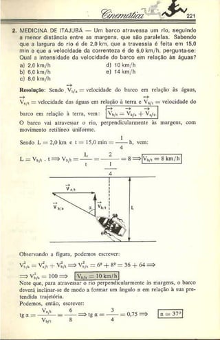 / V ^ 221
2. MEDICINA DE ITAJUBÁ — Um barco atravessa um rio. seguindo
a menor distância entre as margens, que são paralelas. Sabendo
que a largura do rio é de 2,0 km. que a travessia é feita em 15.0
min e que a velocidade da correnteza é de 6.0 km/h, pergunta-se:
Oual a intensidade da velocidade do barco em relação às águas?
a) 2,0 km/h d) 10 km/h
b) 6,0 km/h e) 14 km/h
c) 8,0 km/h
Resolução: Sendo.Vb
/, s= velocidade do barco em relação às águas,
—
* —
►
V,/t = velocidade das águas cm relação à terra c Vb/t = velocidade do
barco em relação à terra, vem: ^t*/1 — ^ h/t "f" ^ */l-
O barco vai atravessar o rio, perpendicularmente às margens, com
movimento retilíneo uniforme.
1
Sendo L = 2,0 km e t = 15,0 min —------h, vem:
4
Observando a figura, podemos escrever:
vf/H- v;/t + Vb
/t=> vb
2
/t = 62+ 82= 36 + Ó
4
Vb/4 = 100 Vt/a — 10 km/h
Note que, para atravessar o rio perpendieularmente às margens, o barco
deverá inclinar-se de modo a formar um ângulo a cm relação à sua pre­
tendida trajetória.
Podemos, então, escrever:
V./, 6 . . 3
0,75 = > a - 37a|
V '
tga =
8
tg a —
4
 