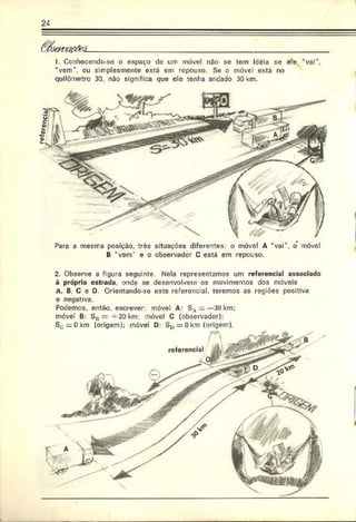 24
ü fó & va flfà L___________________________________________________
J. Ccnliecendo-se o espaço de um móvel não se tem Icéia se ele *vai
“vem", ou simplesmente está em repouso. Se o móvel está no
quilômetro 30. não significa que ele tenha andado 30 km.
i
2. Observe a figura seguinte Nela representamos um referencial associado
à própria estrada, onde se desenvolvem os movimentos dos móveis
A. B C e D. Orientando-se este referencial, teremos as regiões positiva
e negativa.
Podemos, então, escrever: móvel A: SA ——30 km:
móvel B: S „= + 2 0 k m ; móvel C (observador):
Sc = 0 .<
m (origem): móvel D: SD = 0km (origem).
Para a mesma posição, três situações diferentes: o móvel A “vai", o móvel
B ‘ vem’ e o observador C está em repouso.
L
 
