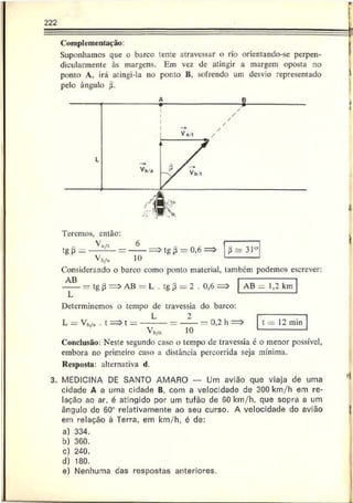 222
Complementação:
Suponhamos que o barco lente atravessar o rio orientando-se perpen­
dicularmente às margens. Em vez de atingir a margem oposta no
ponto A, irá atingi-la no ponto B, sofrendo um desvio representado
pelo ângulo $.
Teremos, então:
V'u/i 6
tg (3—----- -— = ------= > tg 0,6 =>
Vj,/,, 10
ií s 31°
Considerando o barco como ponto material, também podemos escrever:
AB -------------------
------— tg (í = > AB = L . tg 3 = 2 . 0,6 = > AB — 1,2 km
Determinemos o tempo de travessia do barco:
L = Vb/. . t
2
10
0,2 h => t = 12 min
Conclusão: Neste segundo caso o tempo de travessia é o menor possível,
embora no primeiro caso a distância percorrida seja mínima.
Resposta: alternativa d.
3. MEDICINA DE SANTO AMARO — Um avião que viaja de uma
cidade A a uma cidade B, com a velocidade de 300 km/h em re­
lação ao ar. é atingido por um tufão de 60 km/h, que sopra a um
ângulo de 60! relativamente ao seu curso. A velocidade do avião
em relação â Terra, em km/h, 6 de:
a) 334.
b) 360.
c) 240.
d) 180.
e) Nenhuma das respostas anteriores.
'I
I
 