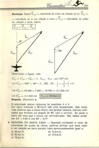223
lloioluçfio: Sendo VA
/, = velocidade do avião em relação ao ar, V„/f =
—
*
velocidade do ar cm relação à terra c VA
/t = velocidade do avião
em relação à terra, temos:
VA
/t — VA/â -f- Va/t
V v i = VAA + V~/, - 2 . VA/â . Vn/t . cos 120° =>
-> = 3002 -J- 60*’ — 2 . 300 . 60 . ^-----l
— ) =>
>VÍ/t = 90 000 4- 3 600 -f 18 000 = 111 600 =>
>V j/t = 111 600 => ! VA/t - 334 km/h
Kcspn.sta: alternativa a.
O enunciado abaixo refere-sc às questões 4 e 5.
Um carro move-se a 80 km/h sob uma tempestade. Seu moto-
rlnta observa que a chuva deixa, nas janelas laterais, marcas incli-
nndns que formam um ângulo de 80* com a vertical. Ao parar o
curro ele nota que a chuva cai verticalmente. São dados ainda:
Non 80° = 0.98 e cos 80° — 0.17.
4 Ml DICINA DA SANTA CASA — Supondo constante o valor da
volocldade de queda da chuva, pode-se afirmar que esse valor
d. em relação ao carro parado, mais aproximadamente igual a:
ii) 82 km/h. d) 14 km/h.
b) 80 km/h. e) 10 km/h.
C) 78 km/h.
 