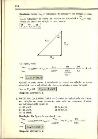 224
— >
Resolução: Sendo V a/t = velocidade do automóvel em relação à torra,
—
» _ —
*
Vc/a = velocidade da chuva cm relação ao automóvel e Vo/t = velo­
cidade da chuva cm relação à terra, temos:
VcA = Vc/. + V./,
Da figura, vem:
V
Vc /t
= tg80° => vc/«
V,yi ~ 14 km/h
V>/t ___«o_
tg 80° 0,98
0,17
80
5,7
a 14 =>
Ouando o carro parar, a velocidade da chuva cm relação ao carro
coincidirá com a velocidade da chuva cm relação à terra, ou seja:
V c / t — ^ c/a —
Resposta: alternativa d.
VV/n saí 14 km/h
5. MEDICINA DA SANTA CASA — O valor da velocidade da chuva,
em relação ao carro, enquanto este está se movendo, é mais
aproximadamente igual a:
a) 82 km/h. d) 14 km/h.
b) 80 km/h, e) 10 km/h.
c) 78 km/h.
Resolução: Da figura da questão 4, vem:
V.A _____ _ Va/l
c/a
sen 80°
Vc/â es 82 km/h
c/a
sen 80°
Vc/a =
80
0,98
Resposta: alternativa a.
 
