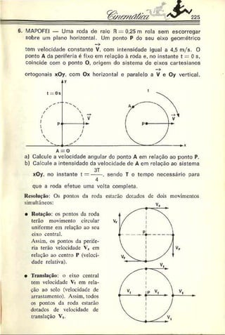 6. MAPOFEI — Uma roda de raio R — 0,25 m rola sem escorregar
sobre um plano horizontal. Um ponto P do seu eixo geométrico
tem velocidade constante V, com intensidade igual a 4,5 m/s. O
ponto A da periferia é fixo em relaçáo à roda e, no instante t = 0 s,
coincide com o ponto O, origem do sistema de eixos cartesianos
—
>
ortogonais xOy, com Ox horizontal e paralelo a V e Oy vertical.
aj Calcule a velocidade angular do ponto A em relação ao ponto P.
b) Calcule a intensidade da velocidade de A cm relaçáo ao sistema
~ 3T
xOy, no instante t = -----. sendo T o tempo necessário oara
4
que a roda efetue uma volta completa.
Resolução: Os pontos da roda
simultâneos:
• Rotação: os pontos da roda
terão movimento circular
uniforme em relação ao seu
eixo central.
Assim, os pontas da perife­
ria terão velocidade Vr cm
relação ao centro P (veloci­
dade relativa).•
• Translação: o eixo central
tem velocidade Vt em rela­
ção ao solo (veloeidade de
arrastamento). Assim, todos
os pontos da roda estarão
dotados dc velocidade de
translação V,.
estarão dotados de dois movimentos
 