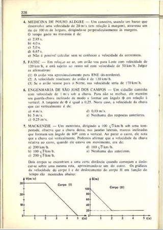 228
4. MEDICINA DE POUSO ALEGRE — Uni canociro, usando um barco que
desenvolve uma velocidade de 20 m/s (cm relação à margem), atravessa um
rio de lOOm dc largura, dirigindo-sc perpendicularmente às margens.
O tempo gasto na travessia é de:
a) 2.85 s.
b) 4,0 s.
c) 5,0 s. j
d) 6.67 s.
c) Não é possível calcular sem se conhecer a velocidade da correnteza.
5. FATEC — Em relação ao ar, um avião voa para Leste com velocidade de
120km/h, e está sujeito ao vento sul com velocidade de 50km/h. Julgar
as afirmativas:
(1) 0 avião voa aproximadamente para ENE (és-nordeste).
(2) A velocidade resultante do avião é de 130 km/h.
(3) Se o avião voasse para o Norte, sua velocidade seria dc 170 km/h.
6. ENGENHARIA DE SÂO JOSÊ DOS CAMPOS Um cidadão caminha
com velocidade de 1m/s sob a chuva. Para não sc molhar, ele mantém
seu guarda-chuva inclinado de modo a formar um ângulo <
|> em relação à
vertical. A tangente de <
t>é igual a 0,25. Neste caso, a velocidade da chuva
que cai vcrticalmente c de:
a) 4 m/s. d) 0,10 m/s.
h) 5 m/s. e) Nenhuma das respostas anteriores,
c) 0.25 m/s.
7. MACKENZIE — Um motorista, dirigindo a 100 ^ k m /h sob uma tem­
pestade, observa que a chuva deixa, nas janelas laterais, marcas inclinadas
que formam um ângulo de 60° com a vertical. Ao parar o carro, ele nota
que a chuva cai vcrticalmente. Podemos afirmar que a velocidade da chuva
relativa ao carro, quando ele estava em movimento, era de:
a) 200 km/h. d) 180 V^km/h.
b) 100 y'Tkm/h. e) Nenhuma das anteriores.
c) 200yTkm/h.
Dois corpos sc encontram a uma certa distância quando começam a deslo-
car-sc sobre uma mesma reta, aproximando-se um do outro. Os gráficos
da velocidade do corpo I c do deslocamento do corpo II em função do
tempo são mostrados abaixo:
1 2 3 4 5 tfs)
 