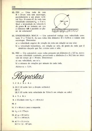 230
12. FEI — Uma roda de raio
R = 20 cm rola sem escorregar,
paralelamente a um plano verti­
cal fixo. O centro C da roda tem
velocidade constante Vr = 5 m/s.
c —
Qual a intensidade da velocidade
do ponto B no instante em que
o diâmetro AB é paralelo ao pla­
no de rolamento?
13. ENGENHARIA MAUÁ — Um automóvel trafega com velocidade cons­
tante V = 72km/h. As suas rodas tèm diâmetro I) = 0,50 m e rodam sem
escorregar. Determine:
a) a velocidade angular dc rotação da roda em relação ao seu eixo.
b) a velocidade instantânea, em relação ao solo, do ponto da roda que c
simétrico daquele que faz contato com o solo.
14. FEI — Um automóvel, cujas rodas possuem um diâmetro d = 0.5 m, move-
-sc com velocidade constante, percorrendo a distância d = 56,5 km no inter­
valo de tempo At = 30 min. Determinar:
a) sua velocidade, em m/s.
b) o número de rotações por minuto de cada roda.
Adotar r. = 3,14.
1. d 2. c 3. c 4. c
5. [1) E (O avião tem a direção sul-lcste.)
(2) C
(3) E (O avião teria velocidade de 70 km/h em relação ao solo.}
6. a 7. a 8. c
9. e (Cuidado com V „ = —40 m/s.)
10. d
11. V —60cm/s para a esquerda.
12. V„ - 5 V Tm /s
13. a) «o = 80 rad/s;
b) V = 144 km/h.
14. a) V = 31.4 m/s:
b) f = 1,2 . 103 rpm.
 