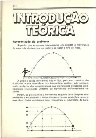 232
Apresentação do problema
Suponha que estejamos interessados em estudar o movimento
de uma bola chutada por um goleiro ao bater o tiro de meta.
£
A análise desse movimento não é fácil, pois sua trajetória não
é circular e sua velocidade tem intensidade variável, não apresen­
tando nenhuma das características dos movimentos estudados ante­
riormente (movimento uniforme ou movimento uniformemente va­
riado).
Pcrém, se projetarmos o movimento segundo duas direções con­
venientes e estudarmos o comportamento dessas projeções, podere­
mos obter dados suficientes para reconstituir o movimento da bola.
 