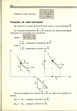 234
Podemos então escrever:
r~— r'fx. -4 rf„
r xi — rcos a
ri,) = rscn a
Projeções do vetor-velocidade
No instante t. o ponto material P está sujeito a uma velocidade V.
Os vetores-componentes V, e V* indicam os vetores-velocidade
referentes ãs projeções do movimento.
Assim:
Para as projeções dos vetores V* e V ,, na figura em questão, te­
remos:
V,x) = +V* projeção horizontal de V*:
—
>
V ,v)= —Vy - projeção vertical de Vv.
 