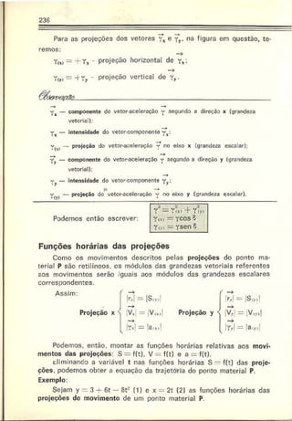 236
Para as projeções dos vetores yx e yy. na figura em questão, te­
remos:
Yu) = -f Y x - projeção horizontal de yx;
Y(y, = -f Yy - projeção vertical de yy.
Yx — componente do vetor-aceleração y segundo a direção x (grandeza
vetorial):
y x — intensidade do vetor-componente y x;
Y j0 — projeção do vetor-aceleração no eixo x (grandeza escalar):
y^ — componente do vetor-aceleração y segundo a direção y (grandoza
vetorial):
v y — intensidade do vetor-componente y v;
—
♦
— j . . . . . ------1. — s_ n0 (JjX0 y (grandeza escalar).
Funções horárias das projeções
Como os movimentos descritos pelas projeções do ponto ma­
terial P são retilíneos, os módulos das grandezas vetoriais referentes
aos movimentos serão iguais aos módulos das grandezas escalares
correspondentes.
Podemos, então, montar as funções horárias relativas aos movi­
mentos das projeções: S = f(t). V = f(t) e a = f(t).
diminando a variável t nas funções horárias S = f(t) das proje­
ções. podemos obter a equação da trajetória do ponto material P.
Exemplo:
Sejam y = 3 + 6t — ôt2 (1) e x = 2t (2) as funções horárias das
projeções do movimento de um ponto material P.
r = rm f Y?,)
Podemos então escrever: y lx. — ycoso
v . . . v = : v < 3 p n ^
Yiy> — Tsen
 