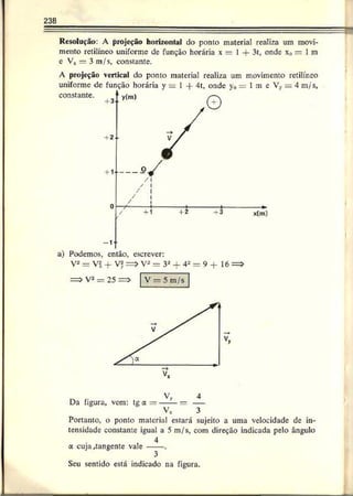 238
Resolução: A projeção horizontal do ponto material realiza um movi­
mento retilíneo uniforme de função horária x = I + 3t, onde x„ = 1m
e Vx — 3 m/s, constante.
A projeção vertical do ponto material realiza um movimento retilíneo
uniforme dc função horária y = 1 -f 4t, onde y0= 1 m e Vy = 4 m/s,
constante.
a) Podemos, então, escrever:
V2 - V2 -f Vf- :=> V2 — 3a + 4- = 9 + 16
Da figura, vem: tga = — —= —
Vx 3
Portanto, o ponto material estará sujeito a uma velocidade de in­
tensidade constante igual a 5 m/s, com direção indicada pelo ângulo
, 4
a cuja Rangente vale ------.
3
Seu sentido está indicado na figura.
 