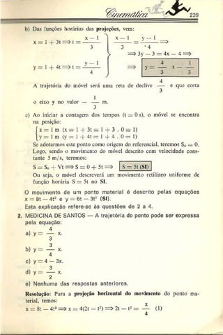 239
h) Das funções horárias das projeções, vem:
x = 1 -f 3t=>t =
y = 1 -f 4t = > t =
X —1 x — 1 y —1
1
1
3 ‘ 4
> => 3y — 3 = 4x — 4 =>
=>
4 1
4 3 3
A trajetória do móvel será uma reta de declive — e que corta
o eixo v no valor — — m.
3
c) Ao iniciar a contagem dos tempos (t = 0 s), o móvel sc encontra
na posição:
í x = 1m (x= 1+ 3
t = H - 3 . 0 = 1)
y = 1 m (y = 1 -f- 4
t = l 4 .0 = 1
)
Se adotarmos este ponto como origem do referencial, teremos Srt — 0.
Logo, sendo o movimento do móvel descrito com velocidade cons­
tante 5 m/s, teremos:
S = S0- V t= > S = 0 + 5t=> S - 5t (SI)
Ou seja, o móvel descreverá um movimento retilíneo uniforme de
função horária S — 5t no SI.
O movimento de um ponto material é descrito pelas equações
x — 8t — 4t2 e y = 6t — 3t2 (SI).
Esta explicação refere-sc às questões de 2 a 4.
2. MEDICINA DE SANTOS — A trajetória do ponto pode ser expressa
pela equação:
3
b) y = — x.
4
C) y = 4 — 3x.
3
d) y = — x.
2
e) Nenhuma das respostas anteriores.
Resolução: Para a projeção horizontal do movimento do ponto ma
terial, temos:
X = 8 t — 4 t2 = > x = 4 (2 t — t-) = > 2 t — t- = — (1)
4
 