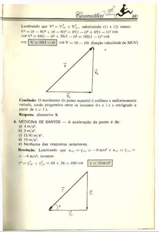 Lembrando que Va = V?x, + V*,,, subsliuiindo (1) c (2) temos:
Va = (8 - 8t)2 + (6 - 6t)2= 82(1 - t)2 + 62(l - t)2 = >
= > V2= 64(1 - t)2 + 36(1 - t)2= 100(1 - t)2=>
= > V = 10 — 10t (função velocidade de MUV)
V = 10(1 - t )
Conclusão: () movimento do ponto material é retilíneo e uniformemente
variado, sendo progressivo entre os instantes 0 s c I s e retrógrado a
partir de t = 1 s.
Resposta: alternativa b.
4. MEDICINA DE SANTOS — A aceleração do ponto é de:
a) 4 m/s2.
b) 3 m/s'-.
c) (3/4) m/s2.
d) 10 m/s*.
e) Nenhuma das respostas anteriores.
Resolução: Lembrando que a<x»= Y
<
*>— —8 m/s2 e =. y(>
., —
= —6 m/s2, teremos:
r 2= r?*> + r7r> = 64 36 = 100=» Y= 10 m/s2
 