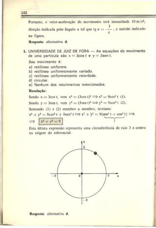 242
Portanto, o vctor-aceleração do movimento terá intensidade 10m/s2,
direção indicada pelo ângulo a tal que tg a = — , e sentido indicado
4
na figura.
Resposta: alternativa d.
5. UNIVERSIDADE DE JUIZ DE FORA — As equações do movimento
de uma partícula são x = 3cos t e y = 3sen t.
Seu movimento é:
a) retilíneo uniforme.
b) retilíneo uniformemente variado.
c) retilíneo uniformemente retardado.
d) circular.
e) Nenhum dos movimentos mencionados.
Resolução:
Sendo x = 3cos t, vem x2 = (3cos t)- = > x2= 9cos2t (1).
Sendo y = 3sen t. vem y2 = (3scn t)2= > y2= 9sen2t (2).
Somando (1) e (2) membro a membro, teremos:
x2 + y* = 9cos2 1 -f 9sen2 1 = > x2 + y* = 9(sen2 1 -f cosa t)
v ___ j
Esta última expressão representa uma circunferência de raio 3 e centro
na origem do referencial.
Resposta: alternativa d.
 