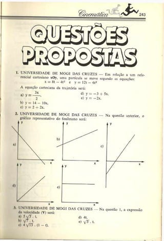 wsT&nd/im & 243
I. UNIVERSIDADE DE MOGI DAS CRUZES — Em relação a um refe­
rencial cartesiano xOy, uma partícula se move segundo as equações
x = 8t —4t- c y = I2t - 6t2
A equação cartesiana da trajetória será:
a) y = 3x d) y = —3 -f- 5x.
2 e) y = —
2x.
b) y = 14 - 10x.
c) y = 2 + 2x.
•) 3y j . t.
H) y/T. t.
o) •! yTJ . (1 - t).
d) 4t.
c) y r • t.
 