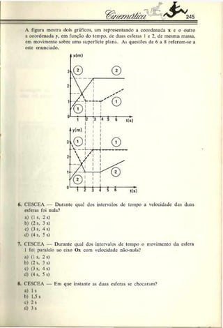 A figura mostra dois gráficos, um representando a coordenada x e o outro
a coordenada y, cm função do tempo, de duas esferas I e 2, de mesma massa,
em movimento sobre uma superfície plana. As que>tões de 6 a 8 referem-se a
este enunciado.
6. CESCEA — Durante qual dos intervalos de tempo a velocidade das duas
esferas foi nula?
ft) (1 s, 2 s)
b) (2 s, 3 s)
c) (3 s, 4 s)
d) (4 s, 5 s)
7. CESCEA Durante qual dos intervalos de tempo o movimento da esfera
I foi paralelo ao eixo Ox com velocidade não-nula?
a) (1 s, 2 s)
b) (2 s, 3 s)
c) (3 s, 4 s)
d) (4 s, 5 s)
H
. CESCEA — Em que instante as duas esferas sc chocaram?
u) 1 s
b) 1,5 s
c) 2 s
d) 3s
 