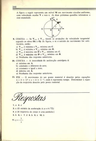 246
A figura a seguir representa um móvel M em movimento circular uniforme,
com velocidade escalar V e raio r. As duas próximas questões referem-se a
esse enunciado.
9. CESCEA — Se V(*>
segundo os eixos Ox c Oy da figura, e se o sentido do movimento for anti-
-horário, então:
a) Vlx) é máxima c Vlv, mínima em C.
b) V,x) é máxima e V<
y
) mínima em O.
c) V(X
I c máxima em 1) e V,yl mínima em C.
d) y (%
) é máxima çm l> e Vly) mínima em B.
e) Nenhuma das respostas anteriores.
10. CESCEA A intensidade da aceleração centrípeta é:
a) máxima cm A.
b) constante c diferente de zero.
c) constante c igual a zero.
d) mínima cm A.
e) Nenhuma das respostas anteriores.
11* FEI — O movimento de um ponto material é descrito pelas equações
x —(t + 1)-' e y = (t + l)"2, onde I representa tempo. Determinar a equa­
ção da trajetória descrita pelo ponto material.
1. a 2. d
3. c (0 módulo da aceleração é a
4. a (A trajetória do corpo é uma
5. b G. c 7. d 8. b 9. c 10. b
11. y = -
1
 