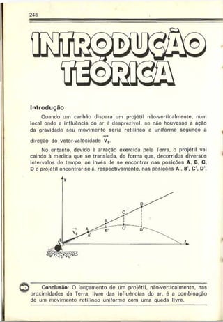 Introdução
Ouando um canhão dispara um projétil não-verticalmente, num
local onde a influência do ar é desprezível, se não houvesse a ação
da gravidade seu movimento seria retilíneo e uniforme segundo a
—
>
direção do vetor-velocidade V0.
No entanto, devido à atração exercida pela Terra, o projétil vai
caindo à medida que se translada, dc forma que. decorridos diversos
intervalos de tempo, ao invés de se encontrar nas posições A, B. C,
D o projétil encontrar-se-á, respectivamente, nas posições A B C  D’.
Conclusão: O lançamento de um projétil, não-verticalmente, nas
proximidades da Terra, livre das influências do ar. é a combinação
de um movimento retilíneo uniforme com uma queda livre.
 