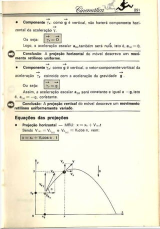 1
251
• Componente r*: como g é vertical, não haverá componente hori-
—
r
zontal da aceleração Y-
Ou seja: Tx = 0
Logo. a aceleração escalar au>
também será nula. isto é. a(x)= 0 .
Conclusão: A projeção horizontal do móvel descreve um movi­
mento retilíneo uniforme.
— ► — >
• Componente Yy: como g é vertical, o vetor-componente-vertical da
aceleração coincide com a aceleração da gravidade g .
Ou seja: Tt = g
Assim, a aceleração escalar a(y) será constante e igual a —g. isto
6, a(y, = —g, constante.
, r  Conclusão: A projeção vertical do móvel descreve um movimento
'"^retilíneo uniformemente variado.
Equações das projeções
• Projeção horizontal — MRU: x = Xo + V x
>
t
Sendo V,*) = V0(x) e Vo(xl = V0cos a, vem:
x = xo -f- Vocos a . t
 