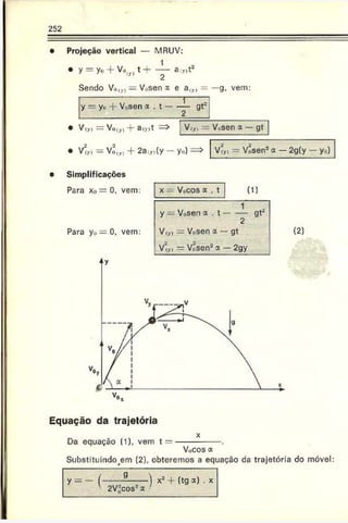 252
Projeção vertical — MRUV:
y = y. + V o ,„ t+ — a r)t2
Sendo Vu<
v) = V(,sen x e a(Jr) = —g. vem:
------------ ]-------
y — yi> : Vosen a . t -----— gt~
V(yi = Vo(y, + 3(y)t Viy., — Vc.sen f — gt
V(yi —Vnly, -f* 2a.»(y — yo) V‘„ - VÔsen* a —2g(y — y0)
Simplificações
Para x0 = 0. vem:
Para y0 — 0, vem:
x — Vocos a . t (1)
1
y — Vosen a . t --------gt-
2
V(y) = Vosen a — gt
VÍyl — Vosen2cf. — 2gy
(2]
Equação da trajetória
Da equação (1), vem t =
Vocos a
Substituindo^em (2). obteremos a equação da trajetória do móvel
= - (-------------- ) + (tg x) .
' 2V“cos*x '
 