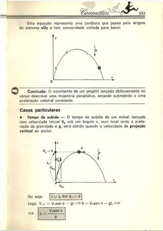 Esta equação representa uma parábola que passa pela origem
tio sistema xOy e tem concavidade voltada para baixo.
Conclusão: O movimento de um projétil lançado obliquamente no
vácuo descreve uma trajetória parabólica, estando submetido a uma
aceleração vetorial constante.
Casos particulares
• Tempo de subida — O tempo de subida de um móvel lançado
com velocidade inicial Vu sob um ângulo a. num local onde a acele­
ração da gravidade é g. será obtido quando a velocidade da projeção
vertical se anular.
Ou seja: t t, <=>Vjr - 0
Logo, V,r>= Vosen a — gt => 0 = V.,sen a — gt.
Vosen a
g
 