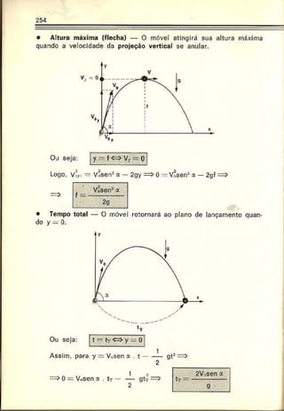 254
• Altura máxima (flecha) — 0 móvel atingirá sua altura máxima
quando a velocidade da projeção vertical se anular.
O j seja: y — f< ^ V 7— o
Logo. víy, = Võsen8a — 2gy => 0 = Vosen2a — 2gf
• Tempo total — O móvel retornará ao plano de lançamento quan­
do y = 0.
Ou seja: t — tT <=>y — 0
Assim, para y = V„sen a . t ---- gt2
2
0 = Vosen x . tT — — gtr
2
tr —
2V isen a
 