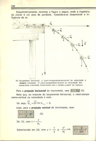 258
Esquematicamente, teremos a figura a seguir, onde a trajetória
do móvel é um arco de parábola. Considera-se desprezível a in­
fluência do ar.
M
o lançamento horizonte), o vetor-coinponente horizontal da velocidade é
sempre constante. O vetor-componente-vertical da velocidade tem
intensidade crescendo linearmente com o tornpo a partir co repouso.
Para a projeção horizontal do movimento, vem X -n Votl (1).
Note que. no instante do lançamento horizontal, o vetor-compo-
nente-vertical da velocidade é nulo.
Ou seja: V.»v= 0 ==>Vn( . - 0.
Logo, para a projeção vertical do movimento, vem:
gt2 (2]
De (1), vem t — -----.
Vo
Substituindo em (2). vem
x'-'
 