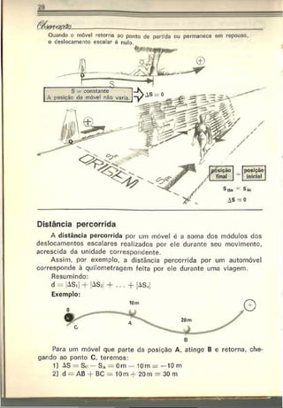 Ouando o móvel retorna ao ponto de partida ou permanece em repouso,
o deslocamento escalar é nulo.
posição
inicial
Distância percorrida
A distância percorrida por um móvel é a soma dos módulos dos
deslocamentos escalares realizados por ele durante seu movimento,
acrescida da unidade correspondente.
Assim, por exemplo, a distância percorrida por um automóvel
corresponde à quilometragem feita por ele durante uma viagem.
Resumindo:
d = |ASi| + |AS»| + . . . + |ASn|
Exemplo:
Para um móvel que parte da posição A, atinge B e retorna, che­
gando ao ponto C, teremos:
1) AS = So — S a = 0m — 10m —10m
2) d — AB + BC = 10m + 20m = 30 m
 
