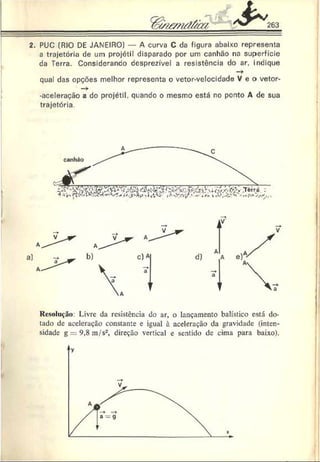 &
263
2. PUC (RIO DE JANEIRO) A curva C da figura abaixo representa
a trajetória de um projétil disparado por um canhão na superfície
da Terra. ConsideranOo desprezível a resistência do ar, indique
—
►
qual das opções melhor representa o vetor-velocidade V e o vetor-
-aceleração a do projétil, quando o mesmo está no ponto A de sua
trajetória.
Resolução: Livre da resistência do ar, o lançamento balístico está do­
tado de aceleração constante e igual à aceleração da gravidade (inten­
sidade g = 9,8m /s2, direção vertical e sentido de cima para baixo).
y
 